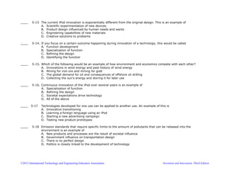 ©2012 International Technology and Engineering Educators Association Invention and Innovation, Third Edition
____ 5-13 The current iPod innovation is exponentially different from the original design. This is an example of
A. Scientific experimentation of new devices
B. Product design influenced by human needs and wants
C. Engineering capabilities of new materials
D. Creative solutions to problems
____ 5-14. If you focus on a certain outcome happening during innovation of a technology, this would be called
A. Function development
B. Specialization of function
C. Refining the design
D. Identifying the function
____ 5-15. Which of the following would be an example of how environment and economics compete with each other?
A. Innovations in wind energy and past history of wind energy
B. Mining for iron ore and mining for gold
C. The global demand for oil and consequences of offshore oil drilling
D. Collecting the sun’s energy and storing it for later use
____ 5-16. Continuous innovation of the iPod over several years is an example of
A. Specialization of function
B. Refining the design
C. Societal expectations drive technology
D. All of the above
____ 5-17 Technologies developed for one use can be applied to another use. An example of this is
A. Innovative transitioning
B. Learning a foreign language using an iPod
C. Starting a new advertising campaign
D. Testing new product prototypes
____ 5-18 Emission standards that require specific limits to the amount of pollutants that can be released into the
environment is an example of
A. New products and processes are the result of societal influence
B. Government influence on transportation design
C. There is no perfect design
D. Politics is closely linked to the development of technology
 