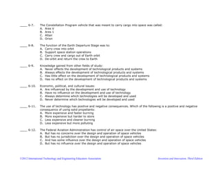©2012 International Technology and Engineering Educators Association Invention and Innovation, Third Edition
____ 6-7. The Constellation Program vehicle that was meant to carry cargo into space was called:
A. Ares V
B. Ares 1
C. Altair
D. Orion
____ 6-8. The function of the Earth Departure Stage was to:
A. Carry crew into orbit
B. Support space station operations
C. Carry crew and cargo out of Earth orbit
D. De-orbit and return the crew to Earth
____ 6-9. Knowledge gained from other fields of study:
A. Never effects the development of technological products and systems
B. Always effects the development of technological products and systems
C. Has little effect on the development of technological products and systems
D. Has no effect on the development of technological products and systems
____ 6-10. Economic, political, and cultural issues:
A. Are influenced by the development and use of technology
B. Have no influence on the development and use of technology
C. Always determine which technologies will be developed and used
D. Never determine which technologies will be developed and used
____ 6-11. The use of technology has positive and negative consequences. Which of the following is a positive and negative
consequence of using solid propellants:
A. More expensive and faster burning
B. More expensive but harder to store
C. Less expensive and cleaner burning
D. Less expensive but more polluting
____ 6-12. The Federal Aviation Administration has control of air space over the United States:
A. But has no concerns over the design and operation of space vehicles
B. But has no jurisdiction over the design and operation of space vehicles
C. And has some influence over the design and operation of space vehicles
D. But has no influence over the design and operation of space vehicles
 