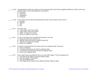 ©2012 International Technology and Engineering Educators Association Invention and Innovation, Third Edition
____ 6-13a. Transportation vehicles are made up of sub-systems that must function together effectively. Which of the sub-
systems below is not a transportation sub-system?
A. Chemical
B. Propulsion
C. Suspension
D. Guidance
____ 6-13b. The correct name for the loose particles that make up the surface of the moon is:
A. Monolith
B. Regolith
C. Dirt
D. Soil
____ 6-14. The moon has:
A. Liquid water under the surface
B. Liquid water above the surface
C. Water ice below the surface
D. Here is no water on the moon
____ 6-15. To live on the Moon and at destinations beyond, we must:
A. Bring everything we need with us
B. Identify resources that will support human life
C. Depend on resupply from Earth
D. Learn to do without
____ 6-16. The Earth is protected from the solar wind by its magnetic field. The moon:
A. Has no protection
B. Is always protected by the Earth’s magnetic field
C. Is sometimes protected by the Earth’s magnetic field
D. Has its own magnetic field
____ 6-17. Every object exerts gravitational force on every other object. The force depends on:
A. The mass of the objects and their distance apart
B. Only the weight of the objects
C. Only the distance apart
D. The weight and the mass of the objects and their distance apart
 