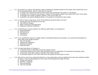 ©2012 International Technology and Engineering Educators Association Invention and Innovation, Third Edition
____ 1-11 An inventor is a person who devises creative solutions to problems based on the needs of the world they live in.
Of the examples below, which is most like an inventor?
A. A woman who removes the lining of her winter coat so that she may wear it in the spring.
B. A resident of a community who creates a system to help elderly people move about their home more easily.
C. A teenager who installs a speaker system in the trunk of their car.
D. A gardener who places stepping stones in his garden so his feet don’t get muddy.
____ 1-12. In order to build a dog house, which of the following would be best to do first?
A. Choose the kind of material you will use
B. Test different designs
C. Make a drawing of the dog house
D. Determine what the limitations
____ 1-13 Contributing to a group endeavor by offering useful ideas is an example of:
A. Experimentation
B. Brainstorming
C. Scampering
D. Innovating
____ 1-14. If you significantly improve a design based on prototype testing and evaluation, you would be participating at
which step of the design process?
A. Plan and develop
B. Testing and evaluating
C. Refining the design
D. Exploring ideas
____ 1-15. The best description of Scamper is:
A. A technique that is used before using the design process
B. A technique based on the notion that everything new is a modification of something that already exists
C. A technique most often used by scientists when experimenting
D. A technique based on the notion that there will always be new things to invent
____ 1-16. Bob and his uncle have researched ideas for a new quad trailer and have gathered the tools and materials needed
to build it. They are participating at which step of the Engineering Design Process?
A. Present the solution
B. Identify a challenge
C. Plan and develop
D. Test and evaluate
 