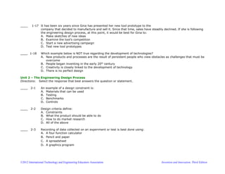 ©2012 International Technology and Engineering Educators Association Invention and Innovation, Third Edition
____ 1-17 It has been six years since Gina has presented her new tool prototype to the
company that decided to manufacture and sell it. Since that time, sales have steadily declined. If she is following
the engineering design process, at this point, it would be best for Gina to:
A. Make sketches of new ideas
B. Examine the tool’s competition
C. Start a new advertising campaign
D. Test new tool prototypes
____ 1-18 Which example below is NOT true regarding the development of technologies?
A. New products and processes are the result of persistent people who view obstacles as challenges that must be
overcome
B. People began inventing in the early 20th
century
C. Creativity is closely linked to the development of technology
D. There is no perfect design
Unit 2 – The Engineering Design Process
Directions: Select the response that best answers the question or statement.
____ 2-1 An example of a design constraint is:
A. Materials that can be used
B. Testing
C. Benchmarks
D. Controls
____ 2-2 Design criteria define:
A. Constraints
B. What the product should be able to do
C. How to do market research
D. All of the above
____ 2-3 Recording of data collected on an experiment or test is best done using:
A. A four function calculator
B. Pencil and paper
C. A spreadsheet
D. A graphics program
 