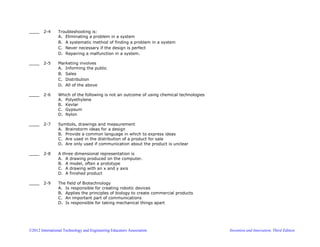 ©2012 International Technology and Engineering Educators Association Invention and Innovation, Third Edition
____ 2-4 Troubleshooting is:
A. Eliminating a problem in a system
B. A systematic method of finding a problem in a system
C. Never necessary if the design is perfect
D. Repairing a malfunction in a system.
____ 2-5 Marketing involves
A. Informing the public
B. Sales
C. Distribution
D. All of the above
____ 2-6 Which of the following is not an outcome of using chemical technologies
A. Polyethylene
B. Kevlar
C. Gypsum
D. Nylon
____ 2-7 Symbols, drawings and measurement
A. Brainstorm ideas for a design
B. Provide a common language in which to express ideas
C. Are used in the distribution of a product for sale
D. Are only used if communication about the product is unclear
____ 2-8 A three dimensional representation is
A. A drawing produced on the computer.
B. A model, often a prototype
C. A drawing with an x and y axis
D. A finished product
____ 2-9 The field of Biotechnology
A. Is responsible for creating robotic devices
B. Applies the principles of biology to create commercial products
C. An important part of communications
D. Is responsible for taking mechanical things apart
 
