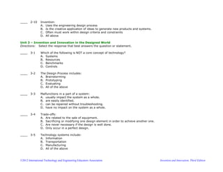 ©2012 International Technology and Engineering Educators Association Invention and Innovation, Third Edition
____ 2-10 Invention:
A. Uses the engineering design process
B. Is the creative application of ideas to generate new products and systems.
C. Often must work within design criteria and constraints
D. All above
Unit 3 – Invention and Innovation in the Designed World
Directions: Select the response that best answers the question or statement.
____ 3-1 Which of the following is NOT a core concept of technology?
A. Systems
B. Resources
C. Benchmarks
D. Controls
____ 3-2 The Design Process includes:
A. Brainstorming
B. Prototyping
C. Evaluating
D. All of the above
____ 3-3 Malfunctions in a part of a system:
A. usually impact the system as a whole.
B. are easily identified.
C. can be repaired without troubleshooting.
D. have no impact on the system as a whole.
____ 3-4 Trade-offs:
A. Are related to the sale of equipment.
B. Sacrificing or modifying one design element in order to achieve another one.
C. Are never necessary if the design is well done.
D. Only occur in a perfect design.
____ 3-5 Technology systems include:
A. Information
B. Transportation
C. Manufacturing
D. All of the above
 