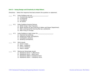 ©2012 International Technology and Engineering Educators Association Invention and Innovation, Third Edition
Unit 4 – Using Design and Creativity to Help Others
Directions: Select the response that best answers the question or statement.
____ 4-1. Rube Goldberg was not ____________________.
A. A practicing engineer
B. A cartoonist
C. A sculpture
D. An author
____ 4-2. Rube Goldberg became famous.
A. While living in San Francisco.
B. While working at San Francisco’s Water and Sewer Department.
C. After working at the Evening Mail as a cartoonist.
D. After living in Chicago.
____ 4-3. Rube Goldberg is best known for ___________________.
A. Engineering buildings.
B. Designing simple contraptions.
C. Contraption cartoons.
D. Building contraptions.
____ 4-4. Work equals
A. Force X mass
B. Mass X distance
C. Force X distance
D. Mass X weight
____ 4-5. Mechanical Advantage equals
A. Resistance force X effort force
B. Resistance force ÷ effort force
C. Resistance effort X resistance force
D. Resistance effort ÷ resistance force.
 