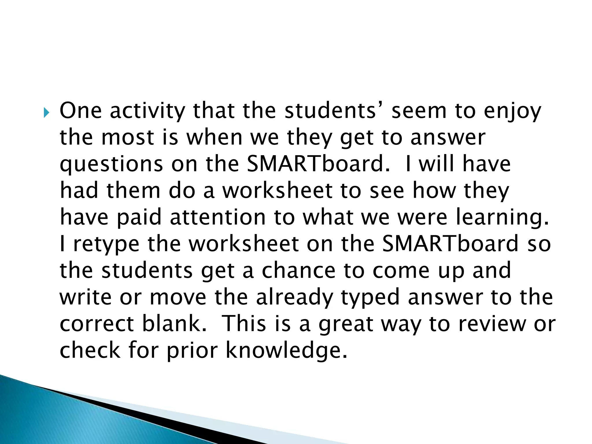 One activity that the students’ seem to enjoy the most is when we they get to answer questions on the SMARTboard.  I will have had them do a worksheet to see how they have paid attention to what we were learning.  I retype the worksheet on the SMARTboard so the students get a chance to come up and write or move the already typed answer to the correct blank.  This is a great way to review or check for prior knowledge.