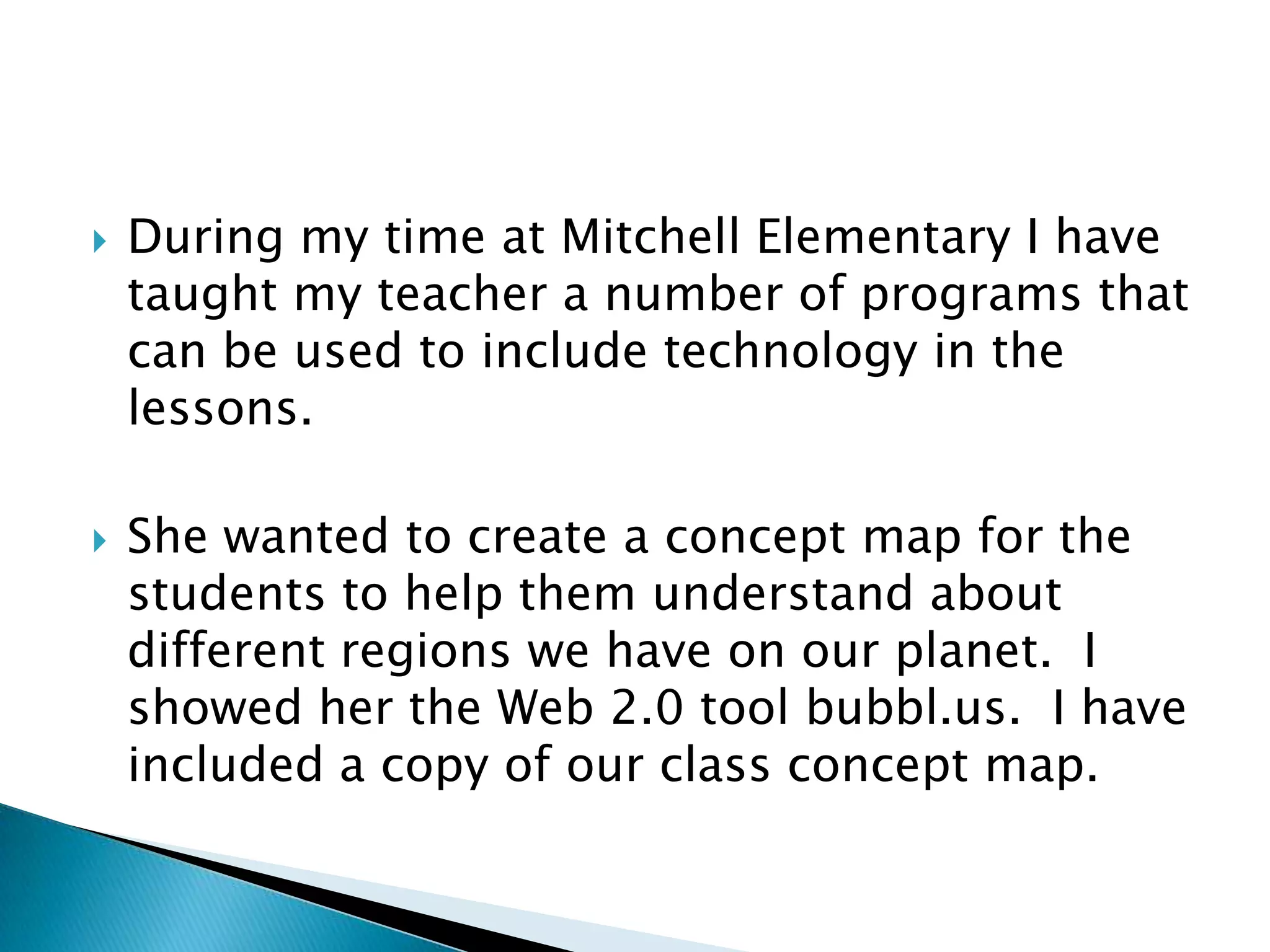 During my time at Mitchell Elementary I have taught my teacher a number of programs that can be used to include technology in the lessons.She wanted to create a concept map for the students to help them understand about different regions we have on our planet.  I showed her the Web 2.0 tool bubbl.us.  I have included a copy of our class concept map.