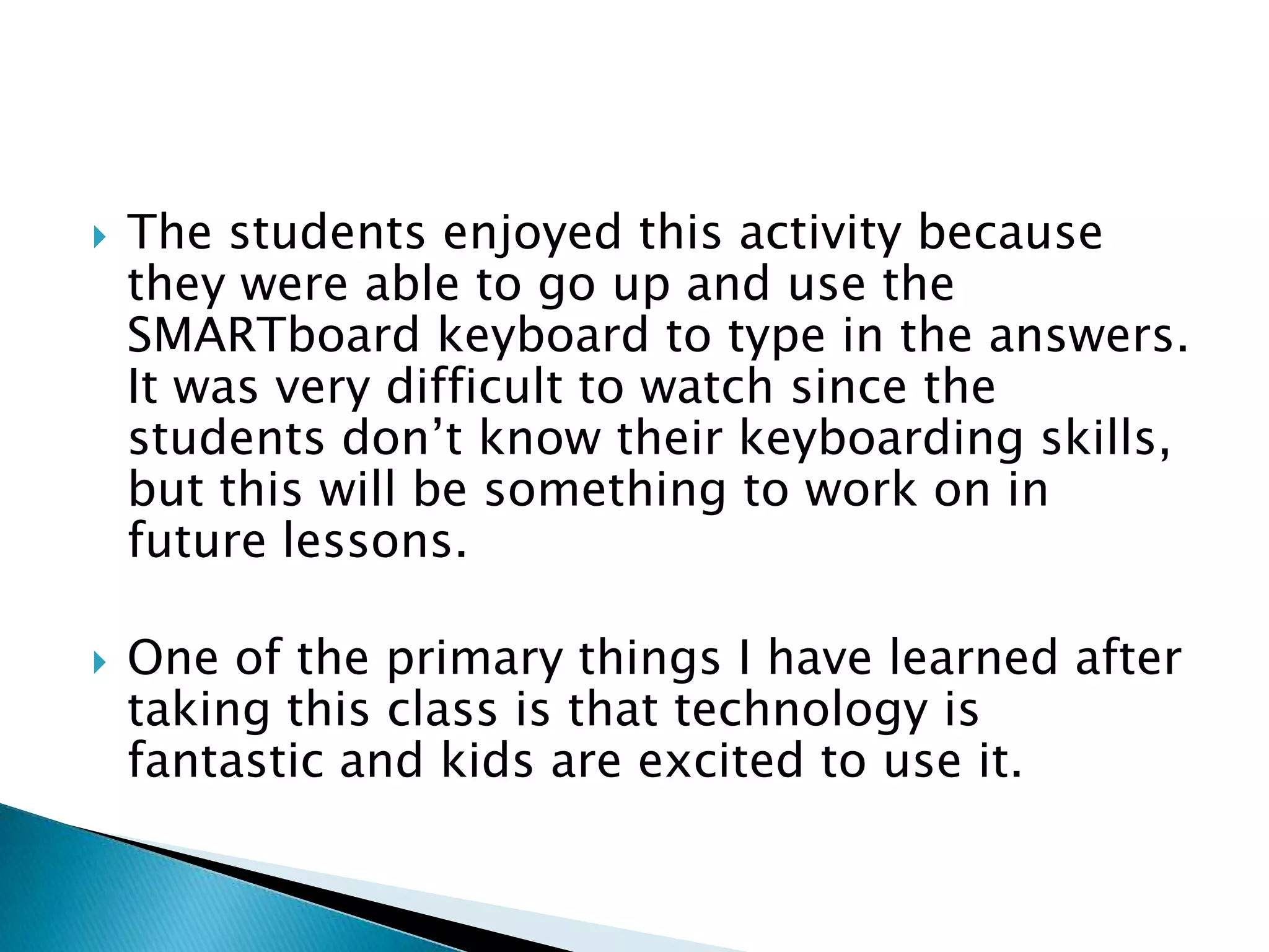 The students enjoyed this activity because they were able to go up and use the SMARTboard keyboard to type in the answers.  It was very difficult to watch since the students don’t know their keyboarding skills, but this will be something to work on in future lessons.One of the primary things I have learned after taking this class is that technology is fantastic and kids are excited to use it.