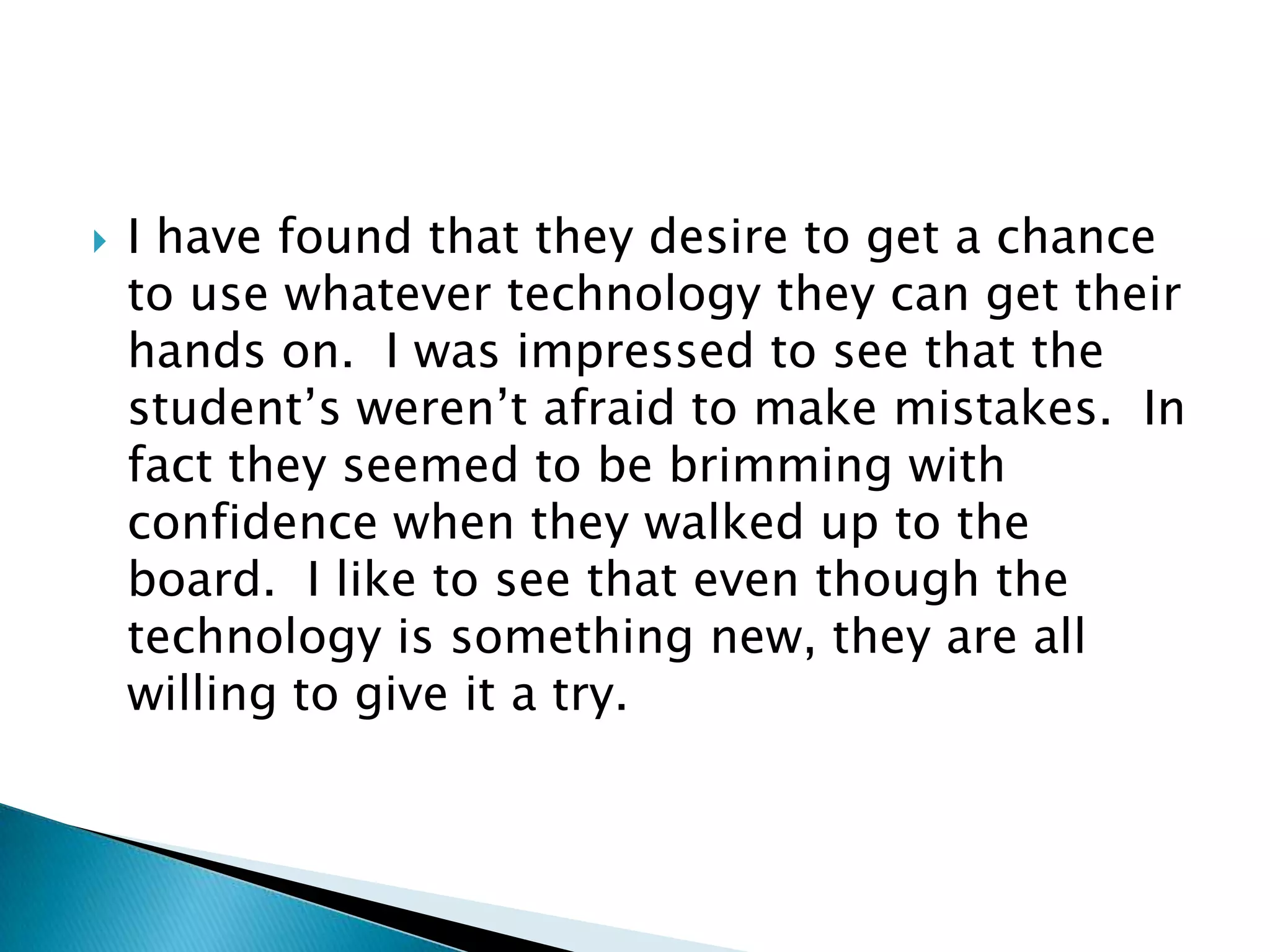 I have found that they desire to get a chance to use whatever technology they can get their hands on.  I was impressed to see that the student’s weren’t afraid to make mistakes.  In fact they seemed to be brimming with confidence when they walked up to the board.  I like to see that even though the technology is something new, they are all willing to give it a try.