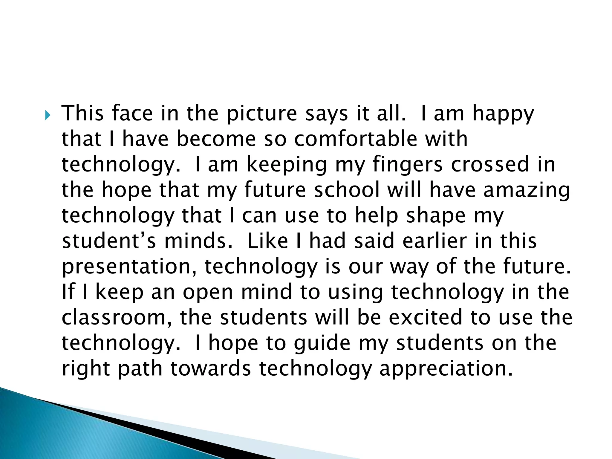 This face in the picture says it all.  I am happy that I have become so comfortable with technology.  I am keeping my fingers crossed in the hope that my future school will have amazing technology that I can use to help shape my student’s minds.  Like I had said earlier in this presentation, technology is our way of the future.  If I keep an open mind to using technology in the classroom, the students will be excited to use the technology.  I hope to guide my students on the right path towards technology appreciation.