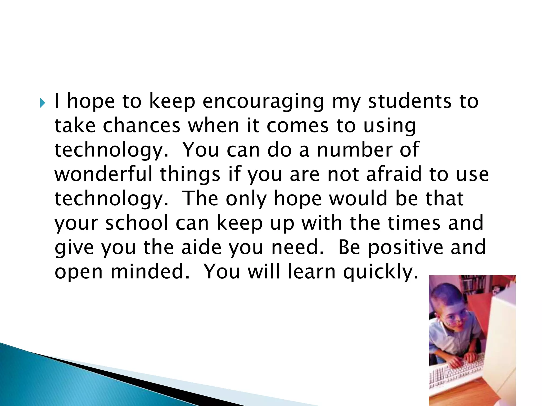I hope to keep encouraging my students to take chances when it comes to using technology.  You can do a number of wonderful things if you are not afraid to use technology.  The only hope would be that your school can keep up with the times and give you the aide you need.  Be positive and open minded.  You will learn quickly.