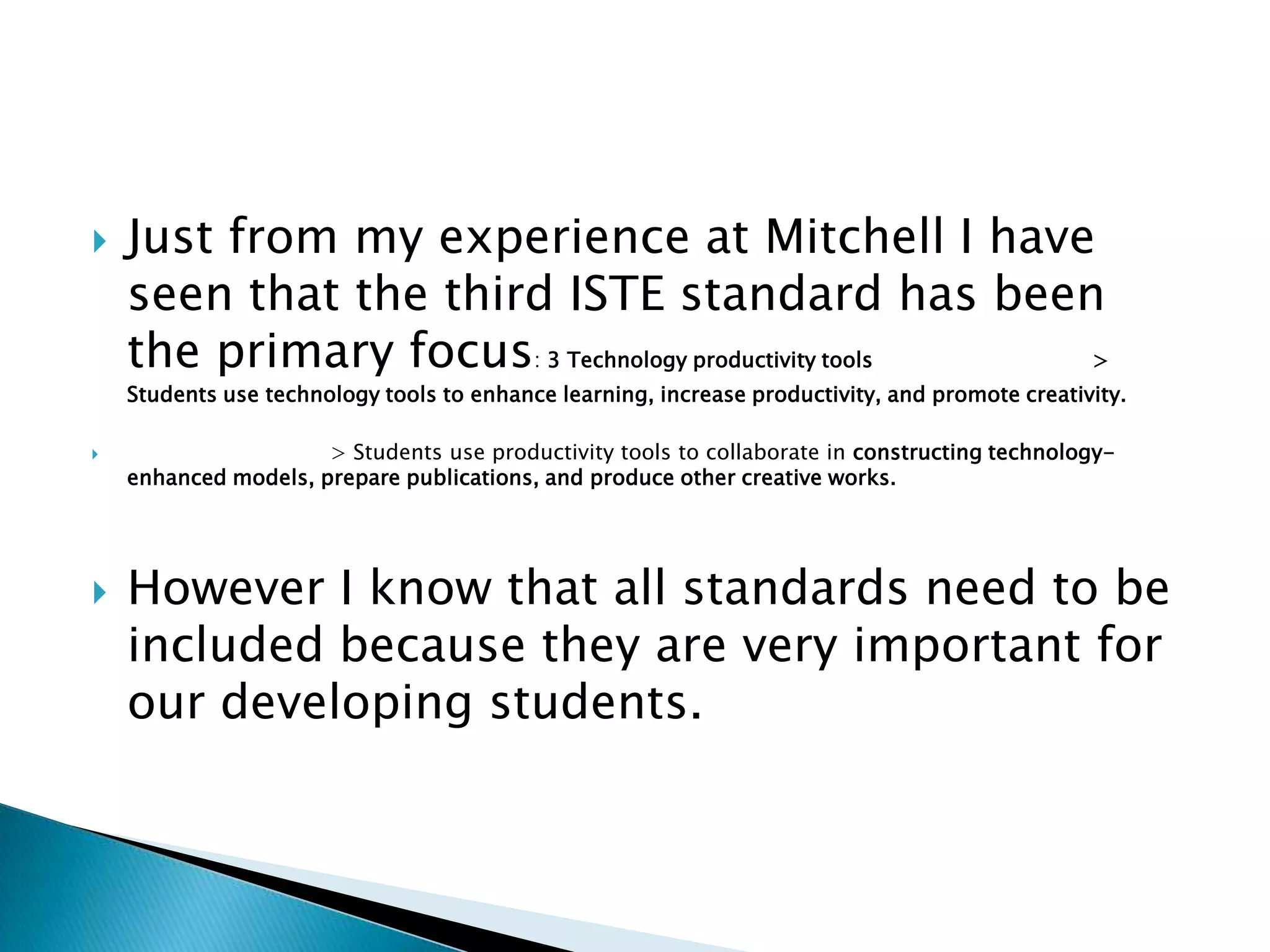 Just from my experience at Mitchell I have seen that the third ISTE standard has been the primary focus: 3 Technology productivity tools	 	> Students use technology tools to enhance learning, increase productivity, and promote creativity.	 		 	> Students use productivity tools to collaborate in constructing technology-enhanced models, prepare publications, and produce other creative works.		However I know that all standards need to be included because they are very important for our developing students.