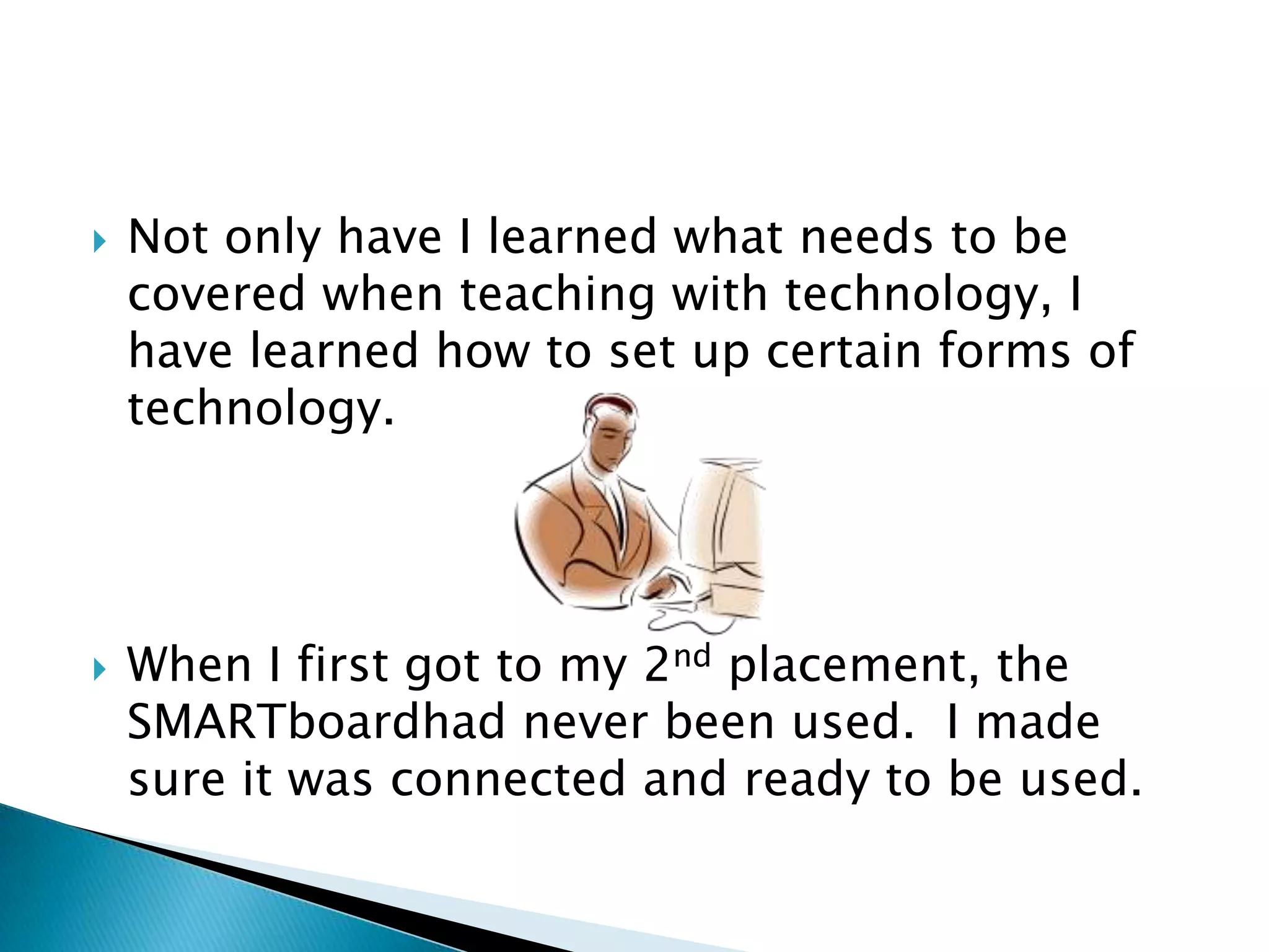 Not only have I learned what needs to be covered when teaching with technology, I have learned how to set up certain forms of technology.When I first got to my 2nd placement, the SMARTboardhad never been used.  I made sure it was connected and ready to be used.  