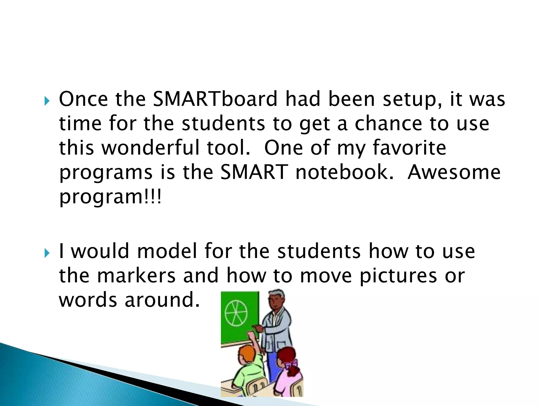 Once the SMARTboard had been setup, it was time for the students to get a chance to use this wonderful tool.  One of my favorite programs is the SMART notebook.  Awesome program!!!I would model for the students how to use the markers and how to move pictures or words around.