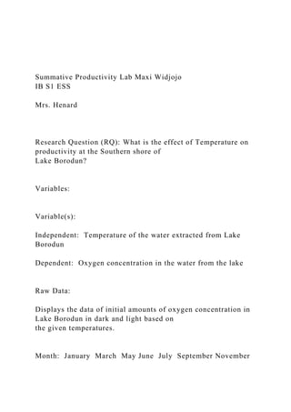 Summative Productivity Lab Maxi Widjojo
IB S1 ESS
Mrs. Henard
Research Question (RQ): What is the effect of Temperature on
productivity at the Southern shore of
Lake Borodun?
Variables:
Variable(s):
Independent: Temperature of the water extracted from Lake
Borodun
Dependent: Oxygen concentration in the water from the lake
Raw Data:
Displays the data of initial amounts of oxygen concentration in
Lake Borodun in dark and light based on
the given temperatures.
Month: January March May June July September November
 