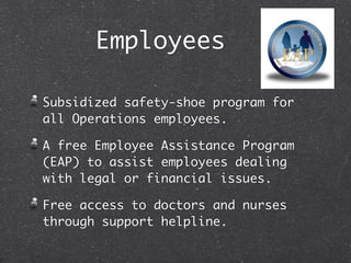 Employees

Subsidized safety-shoe program for
all Operations employees.

A free Employee Assistance Program
(EAP) to assist employees dealing
with legal or financial issues.

Free access to doctors and nurses
through support helpline.
 