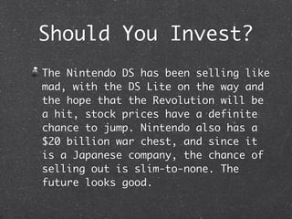 Should You Invest?
The Nintendo DS has been selling like
mad, with the DS Lite on the way and
the hope that the Revolution will be
a hit, stock prices have a definite
chance to jump. Nintendo also has a
$20 billion war chest, and since it
is a Japanese company, the chance of
selling out is slim-to-none. The
future looks good.
 