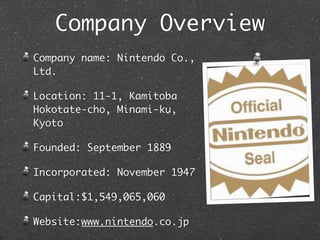 Company Overview
Company name: Nintendo Co.,
Ltd.

Location: 11-1, Kamitoba
Hokotate-cho, Minami-ku,
Kyoto

Founded: September 1889

Incorporated: November 1947

Capital:$1,549,065,060

Website:www.nintendo.co.jp
 