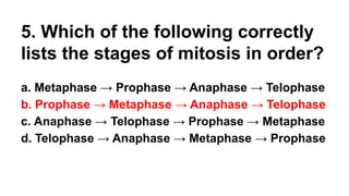 5. Which of the following correctly
lists the stages of mitosis in order?
a. Metaphase → Prophase → Anaphase → Telophase
b. Prophase → Metaphase → Anaphase → Telophase
c. Anaphase → Telophase → Prophase → Metaphase
d. Telophase → Anaphase → Metaphase → Prophase
 