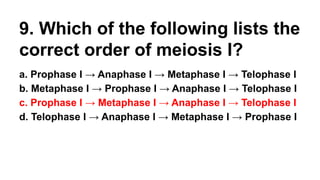 9. Which of the following lists the
correct order of meiosis I?
a. Prophase I → Anaphase I → Metaphase I → Telophase I
b. Metaphase I → Prophase I → Anaphase I → Telophase I
c. Prophase I → Metaphase I → Anaphase I → Telophase I
d. Telophase I → Anaphase I → Metaphase I → Prophase I
 