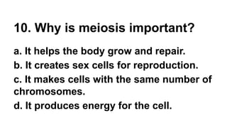 10. Why is meiosis important?
a. It helps the body grow and repair.
b. It creates sex cells for reproduction.
c. It makes cells with the same number of
chromosomes.
d. It produces energy for the cell.
 
