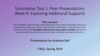 Summative Task 1: Peer Presentations
Week 9: Exploring Additional Supports
TESOL Standard:
3d. Candidates demonstrate understanding of how English language proficiency
assessment results are used for identification, placement, reclassification and
recommendation to investigate additional learning supports needed and how to
communicate this information with families and teams who work with ELs.
Presentation by Andreea Bell
CAELL Spring 2019
 