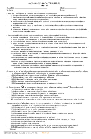 --------------------------------------------------------------------------------------------------------------------------------------
Ⓒ 2015 LiGhT | All Rights Reserved. | For Personal Use Only. www.slideshare.net
(#3) SUMMATIVE TEST IN
SCIENCE – IV
FIRST QUARTER
Name: __________________________________ Date: _____________ Score: ______________
I. Direction: Read the following carefully. Choose and encircle the letter of the correct answer.
1. Your mother asked you to give her medicine for fever. What are you going to do first?
A. Read the label of medicine.
B. Get a glass of water and the medicine.
C. Get the medicine and give it right away to your mother.
D. Taste the medicine before giving it your mother.
2. If you are going to dispose waste materials commonly found at home, what are you going to do with the
decaying materials?
A. Make a compost
B. Throw them in the river
C. Mix them with the non-decaying
D. Keep them in the cabinet and use them again
3. If you are exposed to garbage, what kind of illness would you probably get?
A. Heart failure B. asthma C. goiter D. nose bleed
4. Which group of materials will undergo decay?
A. Left-over food B. Empty can of meat C. plastic bottle D. styro cup
5. The following materials are recyclable except one.
A. Kangkong leaves C. carton box
B. Plastic bottles D. empty bottles of softdrinks
6. Which of the following can be used as fertilizers?
A. Plastics B. rubber C. diapers D. potato peelings
7. Which of the following show proper waste disposal?
A. Throwing garbage to the sea
B. Putting all waste materials in one container
C. Throwing left-over foods in the drainage canal
D. Segregating waste into decaying-non-decaying
8. You are going to buy can juice in the store for your visitor’s snack. The following can juices were displayed
in the store with its expiration date. Which of them are you going to buy?
A. Pineapple juice - best before January 2015
B. Orange juice – best before March 2014
C. Mango juice – best before July 2014
D. Apple juice – best before January 2016
9. Why is it important to read the label of any product?
A. To know the price of the product.
B. To get the number of pieces sold in the market.
C. To know who buy product .
D. To use the product correctly.
10. Why do some materials absorb water?
A. Because some materials have tiny holes that let the water in.
B. Some materials are soft that can easily get the water in.
C. Some materials are made of vinyl.
D. Some materials are expensive.
11. How should non-decaying wastes be disposed?
A. composting B. reusing C. by recycling D. both b and c
12. Wastes that are not properly disposed may ____________.
A. Become breeding places of pests such as mosquitoes and flies
B. Cause loss of humus soil
C. Speed up the materials to decay
D. Allow free flow of rain water run off
PaGe - 23
 