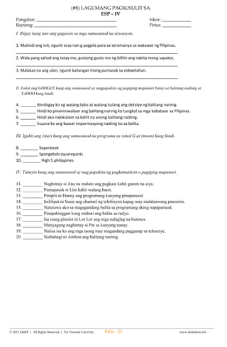 --------------------------------------------------------------------------------------------------------------------------------------
Ⓒ 2015 LiGhT | All Rights Reserved. | For Personal Use Only. www.slideshare.net
(#4) SUMMATIVE TEST IN
SCIENCE – IV
FIRST QUARTER
Name: __________________________________ Date: _____________ Score: ______________
A. Which of the following materials absorb water? Put a ( /) on the blank.
______ 1. Cotton ______ 4. Umbrella
______ 2. Glass ______ 5. Sponge
______ 3. Towel
B. Describe the materials that absorbs water. Write the letter of the correct answer.
6. A glass of water spilled on the table. You want to dry the table at once. What are you going to
use?
a. cotton b. tissue paper c. rug made of cloth d. handkerchief
7-9. Study the following pictures. Which materials do not absorbed water. Write the letters that
correspond to your answer.
a. b. c. d. e.
7. ______________ 8. __________________ 9. _________________
10. Cotton is a material that allows air and water to pass through it. How will you classify this
material?
a. it is a non- porous material c. it does not absorb water
b. it is a porous material d. it sinks
C. Classify materials that float and sink. Write them in their proper column. 11-15
Bottle of mineral water pencil tablespoon eraser ring
Materials that float Materials that sink
16. What will happen to a rock when you place it in a pail of water?
a. it will float b. it will sink c. it will absorb water d. it will break into pieces
17. MV Montenegro accidentally bumped into a cargo ship. The corrosion caused a big hole to the
passenger ship. What do you think will happen to this passenger ship?
a. It will still afloat in the water. c. It will cause fire
b. It will sink as it absorbs water through its holes d. it will not be affected by the corrosion
18. Why do some people use floaters in swimming pools?
a. It keeps them sank in the water. c. It lessens their weight.
b. It keeps them floated in the water. d. A, B, C are correct.
19. Some material floats no matter what their shape is. Which type of material had been described?
a. plastic b. rubber c. Styrofoam d. glass
20. Why do life vest keeps you afloat in the sea?
a. because of its shape c. because it is less dense
b. because it is filled with air d. because it is made of rubber
D. Write the letter of the correct answer.
21. It is a process of slowly destroying materials into bits or smaller pieces.
a. cutting b. decaying c. frying d. polluting
22. Which of the following materials undergo decay?
a. bread b. disposable cups c. foil d. wax paper
23. The following materials undergo decay. Which of them decay fast?
a. branches b. leaves c. left-over food d. vegetable peeling
24. What will happen to the decaying materials dumped in soil?
a. converted to fossil c. become pollutants
PaGe - 25
 