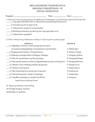 -------------------------------------------------------------------------------------------------------------------------------------------------------------------------------------------------------
Ⓒ 2015 LiGhT | All Rights Reserved. | For Personal Use Only. www.slideshare.net
(#1) LAGUMANG PAGSUSULIT SA
E.P.P- ICT – IV
UNANG MARKAHAN
Pangalan: __________________________________ Petsa: _____________ Iskor: _________
I. Piliin ang titik ng wastong sagot.
1. Ano ang kahulugan ng ICT?
A. International Convention Technonlogy B. Information Communication Technology
C. Information Training Center
2. Alin sa mga sumusunod ang hindi kasiya siyang paggamit ng computer?
A. Nakakatulong upang makuha ng impormasyon.
B. Nakakatulong ito sa pakikipagbalitaan sa mga kamag anak sa ibang lugar.
C. Nakakatulong ito upang makuha at magamit ang files ng ibang tao.
3. Alin sa mga sumusunod ang idenisenyo upang makasira sa computer?
A. avira B. malware o malicious software C. avast
4. Alin sa mga sumusunod na paraan ang pwedeng upang maiwasan ang pagkakaroon ng malware sa computer?
A. Pagiging maingat sa pagbabahagi ng files.
B. Pag iinstall ng lahat ng application na lumalabas sa computer.
C. Pag click sa mga link sa tuwi - tuwina.
5. Alin sa mga sumusunod ang hindi magandang kapakinabangan ng ICT?
A. Mas nagiging maunlad ang komersyo.
B. Mas madali ang pangangalap, pag iimbak at pagbabahagi ng impormasyon.
C. Mas madali ng makapanood ng mga malalaswang palabas.
II. Piliin ang salita sa kahon sa tinutukoy ng mga pangungusap sa ibaba.
COMPUTER VIRUS INTERNET DIALERS MALWARE AVIRA
SPYWARE COMPUTER ICT KEYLOGGERS KOMUNIKASYON
___________ 6. Software na may kakayahang tumawag sa mga telepono gamit ang computer kung may dial up modem
ang gamit na computer.
___________ 7. Isang application sa computer na pwedeng magtanggal ng mga virus.
___________ 8. Isang programa na ginawa upang makapanira ng mga lehitimong application o iba pang programa sa
computer.
___________ 9. Ito ay idenesenyo upang makasira sa mg computer.
___________ 10. Electronic device na ginagamit upang mabilis na makapagproseso ng mga datos o impormasyon.
___________ 11. Ito ay isang gawain na napapabilis sa tulong ng ICT.
___________ 12. Ito ay malawak na ugnayan ng may computer network sa buong mundo.
___________ 13. Malware na nagtatala ng lahat ng mga pinindot sa keyboard keystrokes at ipinadadala ang mga ito sa
umaaatake upang magnakaw ng password at personal data ng biktima.
___________ 14. Malware na nangongolekta ng impormasyon mula sa mga tao nang hindi nila alam.
___________ 15. Ito ay tumutukoy sa ibat ibang uri ng teknolohiya na ginagamit sa komunikasyon upang magproseso,
mag imbak, lumikha at magbahagi ng impormasyon.
III.Isulat ang mga salita na hinihiling ng mga sumusunod.
A. HALIMBAWA NG ICT B. GUMUHIT NG BAHAGI NG COMPUTER (15-20)
11.
12
13.
14.
15.
PaGe - 35
 