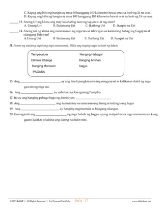 -------------------------------------------------------------------------------------------------------------------------------------------------------------------------------------------------------
Ⓒ 2015 LiGhT | All Rights Reserved. | For Personal Use Only. www.slideshare.net
d. walang tamang sagot
_____ 24.Ang sangang pipiliin upang mapatubo muli ang panibagong halaman ay dapat na ________.
a. magulang c. walang ugat
b. mura d.bagong usbong
_____ 25. Ang intercropping ay paraan ng pagtatanim ng halamang ornamental na maaring ________.
a. isama ang mga halamang gulay
b. ihiwalay ang mga gulay sa mga halamang pampalamuti
c. itabi sa isang sulok ang mga halamang naiiba
d.paghihiwalay ng halamang may iba’t ibang katangian
_____ 26. Alin sa mga sumusunod na halaman ang maaring pagsamahin?
a. mga puno at herbs c. mga herbs at gumagapang
b. mga gumagapang at mga puno d. mga herbs at namumulaklak
_____ 27. Ang _______ay makabagong pamamaraan na nakapagpapabilis ng isang gawain.
a. teknolohiya c. pananaliksik
b. internet d. survey
_____ 28. Ito ay isang kagamitang mekanikal na ginagamit ng buong mundo upang madaling maipadalaang
anumang impormasyon sa pamamagitan ng computer.
a. teknolohiya c. pananaliksik
b. internet d. survey
_____ 29. Ito ay ang pagtuklas upang malutas ang ang isang suliranin na nangangailangang bigyan ng
kalutasan.
a. teknolohiya c. pananaliksik
b. internet d. survey
_____ 30. Ito ay isang pamamaraan ng kung saan ginagamit ang sukat ng pagkaisipan, opinyon at pandamdam.
a. teknolohiya c. pananaliksik
b. internet d. survey
V. Panuto: Isulat ang Tama kung wasto ang ipinahahayag ng pangungusap at Mali naman kung hindi.
_____ 31. Ang pagtatanim ng halamang ornamental ay nakatutulong sa pagbibigay ng malinis na hangin.
_____ 32. Ang halamang ornamental ay walang naidudulot na mabuti sa pamilya at pamayanan.
_____ 33. Maaring ipagbili ang itatanim na halamang ornamental.
_____ 34. Nakapagbibigay kasiyahan sa pamilya at pamayanan ang pagtatanim ng halamang ornamental.
_____ 35. Nakapagpapaganda ng kapaligiran ang mga itatanim na halamang ornamental.
VI. Panuto: Isulat kung namumulaklak o di namumulaklak ang mga sumusunod na halamang ornamental.
___________ 36. Santan
___________ 37. Gumamela
___________ 38. San francisco
___________ 39. Fortune plant
___________ 40. Sampaguita
VII. Panuto: Basahin at unawain ang bawat pangungusap.Bilugan ang titik ng tamang sagot..
41. Ang bunga ng talong ay pinapaabot ng paggulang sa puno. Ano ang dapat gawin sa magulang na bunga na
hindi kailangan?
a. itapon nalang c. anihin at itago ang buto sa malinis na sisidlan
b. ipamigay kahit kanino d. ipagbili sa magsasaka
42. Alin sa mga sumusunod ang maaring gamiting punlaan para sa mga halamang nais patubuin?
a. kahon na yari sa kahoy c. pasong malalapad
b. kama ng lupa d. lahat ng mga nabanggit
43. Ano hindi dapat mapinsala sa paglilipat ng punla sa taniman?
a. dahon c. bunga
b. sanga d. ugat
PaGe - 37
 