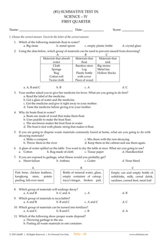 -------------------------------------------------------------------------------------------------------------------------------------------------------------------------------------------------------
Ⓒ 2015 LiGhT | All Rights Reserved. | For Personal Use Only. www.slideshare.net
(#2) LAGUMANG PAGSUSULIT SA
E.P.P – IV
HOME ECONOMICS
UNANG MARKAHAN
Pangalan: __________________________________ Petsa: _____________ Iskor: _________
I. Tukuyin ang mga sumusunod tungkol sa paglilinis ng tahanan. Piliin ang sagot sa kahon sa ibaba.
1. Ang ___________ ay de-kuryenteng kasangkapan sa paglilinis na nagpapakintab ng sahig.
2. Ang ___________ ay ginagamit sa pagpapakintab ng sahig.
3. Ang ___________ ay ginagamit sa pagwawalis ng magaspang na sahig at sa bakuran.
4. Ang ___________ ay ginagamit na pampunas ng sahig.
5. Ang ___________ ay ginagamit upang pulutin ang mga dumi o basura.
6. Ang mga kasangkapan ay medaling maalikabukan. Kailangan punsan ng ______________ araw-araw.
7. Ang sahig ay ___________________ upang kumintab.
8. Ang pagwawalis ng sahig ay ginagawa ng ________ upang hindi lumipad ang alikabok.
9. Sa pag aalikabok, simulan sa mataas na bahagi ng mga kasangkapan _________.
10. Ang pagwawalis sa sahig ay sinisimulan sa mga _____ patungo sa gitna.
II. Lagyan ng tsek (√) ang patlang kung ang isinasaad ng pangungusap ay wastong paraan ng paglilinis ng tahanan at
ekis (x) kung hindi.
_______ 11. Pagkatapos walisin ang mga tuyong dahon, sunugin ito.
_______ 12. Gamitin ang pandakot kung ilalagay na ang mga basurang naipon sa basurahan.
_______ 13. Ang bakurang malinis ay nakatutulong sa pagpapanatiling malinis ang pamayanan.
_______ 14. Linisin ang daanan ng tubig o kanal upang maiwasan ang pamamahay ng mga daga at iba pang mga hayop.
_______ 15. Ang mga damong ligaw ay nakadaragdag sa kagandahan ng kapaligiran.
_______ 16. Kinakailangang walisin ang mga tuyong dahon at ibang kalat sa loob at labas ng bakuran.
_______ 17. Bunutin ang mga ugat ng mga ligaw na damo upang tumubo ulit.
_______ 18. Maglinis sa loob ng bahay lang.
_______ 19. Ang mga nabubulok na basura ay pampataba sa mga halaman.
_______ 20. Magsimula sa sahig pataas sa kisame ang paglilinis ng tahanan.
III. Basahin at unawain ang sumusunod na tanong. Piliin at isulat ang titik ng tamang sagot sa inyong sagutang papel.
21. Ano ang inyong gagawin upang hindi malanghap ang alikabok habang naglilinis?
A. gumamit ng apron C. talian ang buhok
B. takpan ang ilong D. magdamit ng maluwang
22. May nabasag na baso habang naglilinis ka sa kusina. Ano ang gagawin mo?
A. Pupulutin isa-isa ang mga bubog. C. Babalutin ng lumang dyaryo at ilalagay sa basurahang may takip.
B. Dadakutin at ilalagay sa basurahan. D. Pupulutin at itatapon sa bakanteng lote.
23. Alin sa mga sumusunod ang dapat na una mong gagawin?
A. paglilinis ng kisame C. paglilinis ng sahig
B. paglilinis ng dingding D. paglilinis ng bakuran
24. Ano ang dapat tandaan sa paggamit ng mga de kuryenteng kagamitan upang maiwasan ang sakuna?
A. Tiyaking tuyo ang mga kamay bago isaksak at bunutin ang plug sa outlet.
B. Basahin ang panuto kung paano ita gagamitin.
C. Hayaan itong nakabukas kahit tapos ng gamitin.
D. Tanggalin sa saksakan ang kawad.
25. Nagkalat ang basura sa inyong bahay, ano ang gagawin mo?
A. Ipunin lahat at ibalot sa plastic.
B. Ilagay sa basurahan at hintayin ang trak na kukuha nito.
C. Ihiwalay ang nabubulok sa di-nabubulok at ibaon sa compost pit ang nabubulok.
D. Paghalu-haluin ang mga basura at sunugin ang mga ito.
tuyong basahan binubunot dahan-dahan floor polisher
pababa pandakot bunot sulok
walis ting-ting mop
PaGe - 44
 