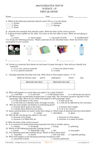 -------------------------------------------------------------------------------------------------------------------------------------------------------------------------------------------------------
Ⓒ 2015 LiGhT | All Rights Reserved. | For Personal Use Only. www.slideshare.net
(#1) LAGUMANG PAGSUSULIT SA
ESP – IV
UNANG MARKAHAN
Pangalan: __________________________________ Petsa: _____________ Iskor: _________
I. Piliin at isulat ang titik ng tamang sagot.
1. Si Carlo ay transferee mula sa Mababang Paaralan ng Sampaguita. Isa-isang tinawag ng guro ang mga bagong
mag-aaral para magpakilala. Ano ang nararapat niyang gagawin?
A. Magkunwari na hindi nadinig ang pagtawag ng guro sa kanyang pangalan.
B. Tatayo sa harap at magpakilala ng sarili.
C. Sasabihin sa guro na nahihiya siyang magpakilala.
2. Anong katangian ang ipinakita ni Carlo nang siya ay tumayo at magpakilala sa mga bagong kamag-aral?
A. Katatagan ng loob B. pagkamahiyain C. pagiging matapat
3. Si Myrna ay may kakayahang sumayaw at nais ng kanilang guro na ipakita niya ito sa palatuntunan sa Buwan ng Wika.
Ano ang dapat niyang gawin?
A. Magdadahilan sa guro sa guro para hindi makasali sa palatuntunan.
B. Kakausapin ang guro at sasabihin na hindi niya kayang sumayaw.
C. Tatanggapin ang alok ng guro at ipapakita ang kakayahan sa pagsayaw.
4. Sa buhay ng isang mag-aaral ang katangian at natatanging kakayahan ay isang regalo mula sa ___________.
A. Kaibigan B. Maykapal / Panginoon C. Ninang at Ninong
5. Ang kakayahang regalo ng Diyos ay dapat nating _____.
A. Ikahiya B. itago C. pagyamanin at paunlarin
6. Ang kahirapan ay hindi hadlang upang makamit ang magandang kinabukasan lalo na kung ang bata ay may _______
sa kanyang pag-aaral.
A. Tiyaga B. pagpapahalaga sa pag-aaral C. lahat ng nabanggit
7. Si Ruby ay walang tiyaga sa kanyang pag-aaral kung kaya siya ay ____________.
A. Nakatapos sa pag-aaral B. lalong natuwa ang mga magulang C. hind nakatapos ng pag-aaral
8. Ano ang nararapat mong gawin kung ang iyong uniporme ay may punit?
A. Itapon na dahil ayaw mong manahi.
B. Ipamigay na lang sa mga kakilala.
C. Tahiin upang maisuot muli.
9. Nais mong bumili ng usong laruan ngunit kulang ang pera mo. Ano ang iyong gagawin?
A. Hihingi ng pera sa magulang.
B. Maghihintay na makompleto ang perang pambili mula sa inipon.
C. Manghihiram ng pera sa kaibigan.
10. Oras ng rises, mahaba ang pila sa kantina ng paaralan. Gutom na gutom kana. Ano ang gagawin mo?
A. Magtitiis sa pila B. Makikisingit sa pila C. Magpapabili sa mga nauna sa pila
II. Sagutan ng tama o mali ang mga sumusunod na sitwasyon.
______ 11. Ang pagiging matiisin ay isang katangian na dapat taglayin ng isang bata upang sya ay magtagumpay.
______ 12. Magpapabili ng tinapay sa nanay dahil gutom ka na at hindi mo mahintay ang kaniyang niluluto.
______ 13. Pinagtitiisan ang mga bagay na kaya lamang ibigay ng mga magulang.
______ 14. Ihiniwalay ni Marian ang pahina ng kaniyang kuwaderno na walang sulat at tinahi ito upang magamit pa niya
sa susunod na pasukan.
______ 15. Matatapos nang mahusay at mabilis ang isang gawain kung may pagtitiyaga.
______ 16. Ang pagiging matiyaga kasama ang tatag ng loob ay hindi magandang ugali.
______ 17. Ang kahirapan ay hindi hadlang upang makamit ang magandang kinabukasan.
______ 18. Ang lakas, katatagan at tibay ng loob ay lubhang kailangan upang mapaunlad ang isang katangi-tanging
kakayahan.
PaGe - 49
 