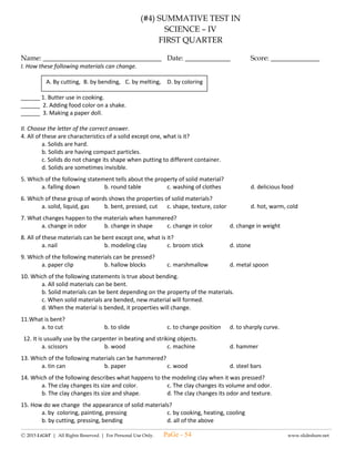 ---------------------------------------------------------------------------------------------------------------------------------------------------------------------------------------------------------------
Ⓒ 2015 LiGhT | All Rights Reserved. | For Personal Use Only. www.slideshare.net
(#5) LAGUMANG PAGSUSULIT SA
ESP – IV
Pangalan: ____________________________________ Iskor: _____________
Baytang: _____________________________________ Petsa: _____________
I. Panuto: Iguhit ang masayang mukha  kung ang mga pangungusap ay nagpapakita ng katatagan ng loob at
malungkot na mukha  kung hindi.
_____1. Nauunawaan ni Alexis ang pagtatama ng mga nagawang mali niya dahil mapabubuti at maipakikita
niya ang kanyang natatanging kakayahan.
_____2. Ikinahihiya ni Angelica ang kanyang likhang sining dahil alam niya na pipintasan lamang ito ng kanyang
mga kamag-aral.
_____3. Ang lakas ng loob at katatagan ay ginagamit sa pamamagitan ng pagtanggap ng mga mungkahi at
paalala mula sa kapwa.
_____4. Dapat itago sa pamilya, mga kaibigan, kamag-aral at kapitbahay ang angking kakayahan dahil hindi sila
makakatulong na paunlarin ito.
_____5. Ang angking kakayahan ay iba sa kakayahan ng iyong kapwa kaya dapat hindi ikumpara.
II. Sagutin ang tanong sa ibaba. (5 puntos)
Bilang isang mag-aaral, paano mo maipapakita ang iyong natatanging kakayahan
nang may lakas, katatagan at tibay ng loob sa harap ng maraming tao.
________________________________________________________________
________________________________________________________________
________________________________________________________________
________________________________________________________________
________________________________________________________________
________________________________________________________________
III. Panuto: Isulat ang KOREK kung ang mga pangungusap ay nagpapakita ng pagtitiyaga at ECHOS kung hindi.
_____11. Dinadaya ni Erica ang pagsusulat ng aralin upang siya ay makauwi ng maaga.
_____12. Itinapon lamang ni nanay ang mga damit niyang may punit sapagkat ayaw niyang manahi.
_____13. Oras na nang recess, sumingit sa pila si Oscar dahil gutom na gutom na siya.
_____14. Magdamag na binalatan ni Albert ang munggong naani niya kanina dahil alam niyang kailangan na itong itinda
sa palengke para may pambaon siya.
_____15. Pinilit ni Amer na tapusin ang kaniyang takdang aralin kahit antok na antok na siya.
IV. Sagutin ang tanong sa ibaba. (5 puntos)
Anu-ano ang iyong mga karanasan na nagpapakita
ng pagiging matiyaga bilang isang mag-aaral?
_____________________________________________________________________
_____________________________________________________________________
_____________________________________________________________________
_____________________________________________________________________
V. PANUTO: Basahin mabuti ang mga sitwasyon. Piliin ang titik ng tamang sagot.
_____21. Nais mong bumili ng usong laruan ngunit kulang ang pambili mo ng laruan. Ano ang gagawin mo?
A. Hihingi ka ng pera sa magulang mo pambili ng laruan.
B. Maghihintay kang makumpleto mo ang pambili mo ng laruan mula sa inipon mong pera.
PaGe - 54
 