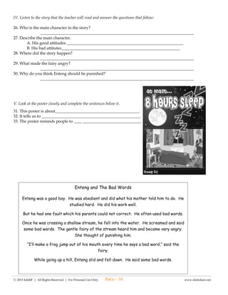 ---------------------------------------------------------------------------------------------------------------------------------------------------------------------------------------------------------------
Ⓒ 2015 LiGhT | All Rights Reserved. | For Personal Use Only. www.slideshare.net
(#8) LAGUMANG PAGSUSULIT SA
ESP – IV
Pangalan: ____________________________________ Iskor: _____________
Baytang: _____________________________________ Petsa: _____________
I. Ibigay kung ano ang gagawin sa mga sumusunod na sitwasyon.
1. Matindi ang init, ngunit oras nang pagpila para sa seremonya sa watawat ng Pilipinas.
_________________________________________________________________________
2. Wala pang sahod ang tatay mo, gustong gusto mo ng bilhin ang nakita mong sapatos.
_________________________________________________________________________
3. Malakas na ang ulan, ngunit kailangan mong pumasok sa eskwelahan.
_________________________________________________________________________
II. Isulat ang GOOGLE kung ang sumusunod ay nagpapakita ng pagiging mapanuri batay sa balitang nadinig at
YAHOO kung hindi.
4. _______ Ibinibigay ko ng walang labis at walang kulang ang detalye ng balitang narinig.
5. _______ Hindi ko pinaniniwalaan ang balitang narinig ko tungkol sa mga kabataan sa Pilipinas.
6. _______ Hindi ako nakikialam sa kahit na anong balitang nadinig.
7. _______ Inuuna ko ang bawat impormasyong nadinig ko sa balita.
III. Iguhit ang (star) kung ang sumusunod na programa ay rated G at (moon) kung hindi.
8. ________ Superbook
9. ________ Spongebob squarepants
10. ________ High 5 philippines
IV. Tukuyin kung ang sumusunod ay nagpapakita ng pagkamatiisin o pagiging mapanuri.
11. _________ Naghintay si Ana na maluto ang pagkain kahit gutom na siya.
12. _________ Pumapasok si Lito kahit walang baon.
13. _________ Pinipili ni Danny ang programang kanyang pinapanuod.
14. _________ Inililipat ni Susie ang channel ng telebisyon kapag may malalaswang panoorin.
15. _________ Natutuwa ako sa magagandang balita sa programang aking napapanuod.
16. _________ Pinapakinggan kong mabuti ang balita sa radyo.
17. _________ Isa isang pinulot ni Lot Lot ang mga nalaglag na butones.
18. _________ Matiyagang naghintay si Pat sa kanyang nanay.
19. _________ Naiisa isa ko ang mga taong may magandang pagganap sa teleserye.
20. _________ Naibahagi ni Anthon ang balitang narinig.
PaGe - 58
 