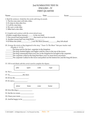 ---------------------------------------------------------------------------------------------------------------------------------------------------------------------------------------------------------------
Ⓒ 2015 LiGhT | All Rights Reserved. | For Personal Use Only. www.slideshare.net
(#9) LAGUMANG PAGSUSULIT SA
ESP – IV
Pangalan: ____________________________________ Iskor: _____________
Baytang: _____________________________________ Petsa: _____________
I. Lagyan ng tsek ( √ ) ang bilang na tumutugon sa mapanuring pag-iisip batay sa balitang napakinggan sa
radyo o nabasa sa pahayagan at ekis ( X ) kung hindi mo ito nabigyan ng mapanuring pag-iisip.
______ 1. Naipaliliwanag ko nang maayos at may kompletong detalye ang balita ukol sa bagyo.
______ 2. Nababasa ko ang isang balita tungkol sa kabataan sa Pilipinas.
______ 3. Naikokompara ko ang tama at mali sa aking nabasa sa pahayagan.
______ 4. Naiisa-isa ko ang mga tuntunin sa pakikinig ng radyo.
______ 5. Naisasagawa ko ang sunod-sunod na pamantayan sa pagbabasa ng balita.
______6. Napanuod ko sa t v ang tungkol sa mga bata sa kweba.
______7. Hindi naging maganda ang ginawang paglilitis sa kaso ng mga magsasaka ayon sa balitang
napanuod ko.
______8. Sinasabi sa iba ang maling impormasyon kahit di ito ang nabalitaan sa radyo.
______9. Sinusuri muna ang mga balitang narinig bago maniwala.
______10. Mabilis na hinuhusgahan ang balitang narinig.
II. Tama o Mali
_______11. Nanunuod ng palabas na may malaswang panuorin
_______12. Ginagaya ang mga napapanuod sa telebisyon kahit ito ay di maganda.
_______13. Nagtatanong sa nakakatanda kapag may palabas na di maunawaan.
_______14. Nanunuod ng mga nakakatakot na palabas nang di kasama ang magulang.
_______15. Nanunuod ng mga palabas na ankop sa aking edad lamang.
_______16. Nanunuod ng mga barilan at patayan na palabas.
_______17. Natutuwa ako sa mga magagandang balitang napanuod ko.
_______18. Ginagawang inspirasyon sa buhay ang mga palabas na may aral sa buhay.
_______19. Hindi ko pinapanuod ang mga palabas na nagbibigay ng dagdag kaalaman tulad ng
Matanglawin.
_______20. Masayang nanunuod ng palabas na pambata.
PaGe - 59
 