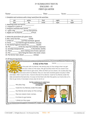 -------------------------------------------------------------------------------------------------------------------------------------------------------------------------------------------------------
Ⓒ 2015 LiGhT | All Rights Reserved. | For Personal Use Only. www.slideshare.net
(#1) LAGUMANG PAGSUSULIT SA
FILIPINO – IV
UNANG MARKAHAN
Pangalan: __________________________________ Petsa: _____________ Iskor: _________
I. Basahin ang kuwento at sagutin ang mga sumusunod na tanong.
NASA HULI ANG PAGSISISI
Si Pedro ay ang tipo ng bata na hindi mahilig lumabas ng silid. Pagkatapos ng kaniyang klase ay
diretso na siyang umuwi sa kanilang bahay. Isang araw, natanaw niya sa kanilang bintana na may mga bata
na naglalaro ng bola sa labas ng kanilang bahay. Inggit na inggit habang tinatanaw niya ang mga batang
nagkakasayahan at nagtatawanan sabay ng pagpapasahan ng bola sa isa’t isa. Nais man niyang maglaro, tali
siya sa kaniyang gawaing pampaaralan dahil sa pangaral ng kaniyang magulang na mag-aral muna bago
maglaro.
Isang hapon, hindi natiis ni Pedro ang labis na pagkasabik sa paglalaro. Iniwanan niya ang
kaniyang takdang-aralin at lumabas para makipaglaro sa mga bata sa labas. Sa sobrang tuwa sa ginawang
laro nito, nakalimutan niyang gawin ang takdang-aralin. Umuwi siya na hapong-hapo at dahil sa
kapaguran, di man lang niya nagawang magpalit ng damit sa pagtulog.
Kinabukasan, hindi namalayan ni Pedro na pumasok siya na walang mga takdang-aralin. Nang
tinawag siya ng kaniyang guro, wala siyang naisagot. Walang imik siya sa klase dahil sa nangyari. Hiyang
hiya siya sa sarili.
“Pangako ko, tatapusin ko muna ang Gawain ko sa klase bago makipaglaro,” sambit niya sa sarili
pagkatapos niyang hindi masagot ang tanong ng guro.
1. Sino ang batang hindi mahilig lumabas ng silid?
a. Paul b. Pedro c. Pepe d. Pong
2. Ano ang natanaw ng bata sa kanilang bintana?
a. mga batang naglalaro c. mga batang nagbabasa
b. mga batang nanonood ng TV d. mga batang sumasayaw
3. Bakit hindi magawa ni Pedro ang paglalaro sa labas?
a. Dahil pinagbabawalan ng magulang.
b. Dahil sa maraming pinagagawa sa kanya ang guro.
c. Dahil sa pinagagawa siya ng takdang-aralin ng magulang.
d. Dahil sa hindi pa tapos sa paggawa ng mga takdang –aralin.
4. Ano ang ginawa ng bata para makapaglaro siya?
a. Ipinagawa sa iba ang takdang-aralin.
b. Naglaro muna siya bago tinapos ang takdang-aralin.
c. Tinapos niya ang takdang-aralin at nakipaglaro sa mga bata.
d. Naglaro siya hanggang sa nakalimutang gawin ang takdang-aralin.
5. Ano ang nangyari sa klase ng tinawag siya ng kaniyang guro?
a. Nainggit sa kaniya dahil sa maayos niyang sagot.
b. Pinagtawanan siya ng kaklase dahil wala siyang masagot.
c. Natuwa sa kaniya ang guro dahil sa maayos na sagot nito.
d. Wala siyang naisagot dahil hindi niya nagawa ang kanyang mga takdang-aralin.
6. Ano ang ipinangako niya sa sarili?
a. Gagawin ang takdang-aralin habang naglalaro.
b. Mag-aaral siyang mabuti para sagutin ang pagsusulit.
c. Tatapusin muna niya ang laro bago ang takdang-aralin.
d. Tatapusin muna niya ang takdang-aralin bago makipaglaro.
7. Ano ang aral na natutuhan ni Pedro sa pangyayaring ito?
a. Maging masaya sa lahat ng oras. c. Maging disiplinado sa lahat ng oras.
b. Maging masigla sa pakikipaglaro. d. Maging matulungin sa lahat ng oras.
8. Kinabukasan, hindi namalayan ni Pedro na pumasok siya na walang mga takdang-aralin. Ang salitang
nakasalungguhit ay isang _____?
a. Panghalip b. Pangngalan c.Pang-uri d. Pang-abay
9. Nakalimutan niyang gawin ang kanyang takdang-aralin. Ang salitang ito ay pangngalan na nagsasaad ng
ngalan ng ____?
a. Tao b. Bagay c. Hayop d. Pangyayari
PaGe - 60
 