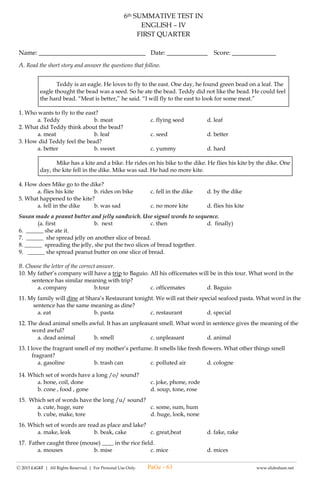 -------------------------------------------------------------------------------------------------------------------------------------------------------------------------------------------------------
Ⓒ 2015 LiGhT | All Rights Reserved. | For Personal Use Only. www.slideshare.net
(#3) LAGUMANG PAGSUSULIT SA
FILIPINO – IV
UNANG MARKAHAN
Pangalan: __________________________________ Petsa: _____________ Iskor: _________
I . Panuto: Punan ng tamang salita ang patlang sa tula. Piliin ang sagot sa loob ng kahon.
pag-asa gampanin tradisyon pamilya kumakalinga
kalugdan kultura isinasagawa tatak magulang
Masayang pagmasdan ang bawa’t (1)____________
Lahat ay tulong –tulong, sama –sama
sa mga (2) _________ sa bahay man o bansa
Responsibilidad tunay na (3) ______________
Pagpapalaki sa anak dapat may takot sa Diyos
sa (4) ______________ at bansa’y pagsunod ay lubos
Turuang isipan ng anak, sa kabutihan matimo
Upang sa gayon, sila’y (5) ___________
Mga magulang natin ay bigyang- halaga
Na sa atin sila’y nagmahal, (6) ____________
Araw-gabi trabaho nila’y walang pahinga
Mabuhay lamang pamilyang puno ng (7) ___________
Sa bawat pamilya pagmasdan itong (8) _________________
Sumasalamin sa kanilang (9) ____________ at paniniwala
Tulad ng Pamilyang Pilipino, tunay at kakaiba
Dahil may sariling (10) __________ na wala sa iba.
II. Sagutin ang tanong mula sa tulang nabuo.
11. Tungkol saan ang tula?
12. Ano ang nais iparating ng bawat saknong sa tulang ito?
13. Ano ang reaksiyon/ opinion mo sa
a. unang saknong
b. ikalawang saknong
c. ikatlong saknong
d. ikaapat na saknong
14- 15. Ano ang ipinakikitang damdamin ng tula sa mambabasa? Ipaliwanag.
III. Tukuyin ang pangngalang inilalarawan sa bawat bugtong.
16. Halamang hindi nalalanta, kahit na putulan pa. ( buhok, halaman, butiki )
17. Nakakahong bahaghari, kulay ay sari-sari ( damit, sampayan, krayola )
18. Ibon kong saan man makarating
makakabalik kung saan nanggaling. ( uwak, kalapati, salamin )
19. Gupitin mo ma’y hindi mamatay, maputol
man ay patuloy na nabubuhay. ( buntot, ,kuko, kandila )
20. Tanikalang may sabit, sa batok nakakawit. ( bolpen, lapis, kuwaderno )
PaGe - 63
 