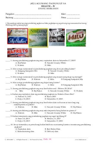 --------------------------------------------------------------------------------------------------------------------------------------
Ⓒ 2015 LiGhT | All Rights Reserved. | For Personal Use Only. www.slideshare.net
(#2) LAGUMANG PAGSUSULIT SA
HEALTH – IV
UNANG MARKAHAN
Pangalan: ____________________________________ Iskor: _____________
Baytang: _____________________________________ Petsa: _____________
I. Pag-aaralang mabuti ang mga produktong pagkain sa ibaba, pagkatapos ay sagutin ang mga sumusunod na tanong.
Piliin ang titik ng tamang sagot.
_____ 1. Anong produktong pagkain ang may expiration date na Setyembre 17, 2015?
A. SkyFlakes B. Nescafe Creamy White
C. Wafrets D. Milo
_____ 2. Alin sa mga sumusunod na produktong pagkain ang di na pweding kainin?
A. Sinigang Sampalok Mix B. Nescafe Creamy White
C. Wafrets D. Milo
_____ 3. Alin sa mga sumusunod na produktong pagkain ang maaari pang itago ng matagal?
A. SkyFlakes B. Wafrets C. Milo D. Sinigang Sampalok Mix
_____ 4. Alin sa mga produktong pagkain ang dapat nang kainin?
A. SkyFlakes B. Wafrets C. Milo D. Sinigang Sampalok Mix
_____ 5. Anong produktong pagkain ang may best before end : Pebrero 29, 2016?
A. Milo B. SkyFlakes C. Nescafe Creamy White D. Wafrets
_____ 6. Kailan ang expiration date ng produktong pagkain na Wafrets Choco Brix?
A. Pebrero 11, 2017 B. Enero 2015
C. Hulyo 13, 2015 D. Setyembre 17, 2015
_____ 7. Anong produktong pagkain ang may best before date na buwan at taon lang ang
nakaimprenta sa pakete?
A. Wafrets B. Milo C. Nescafe Creamy White D. SkyFlakes
_____ 8. Anong produktong pagkain ang may naka imprenta kung kailan ito ginawa?
A. Wafrets B. Milo C. Nescafe Creamy White D. SkyFlakes
_____ 9. Kailan inimprenta ang produktong pagkain ng sagot ng bilang 8?
A. Enero 13, 2015 B. Pebrero, 11, 2017
C. Hulyo 13, 2015 D. Setyembre 17, 2015
_____ 10. Ito ay tumutukoy sa petsa kung kailan hindi mo na maaring kainin o inumin ang produktong
pagkain?
A. Expiration date B. Best Before Date
C. Manufacturing date D. Delivery date
PaGe - 66
 