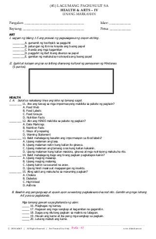 --------------------------------------------------------------------------------------------------------------------------------------
Ⓒ 2015 LiGhT | All Rights Reserved. | For Personal Use Only. www.slideshare.net
(#1) LAGUMANG PAGSUSULIT SA
HEALTH & ARTS – IV
UNANG MARKAHAN
Pangalan: ____________________________________ Iskor: _____________
Baytang: _____________________________________ Petsa: _____________
ART
I. Lagyan ng bilang 1-5 ang proseso ng pagsasagawa ng crayon etching.
________A. gumamit ng toothpick sa pagguhit
________B. patungan ng itim na krayola ang buong papel
________C. ihanda ang mga kagamitan
________D. pagguhit ng iba’t ibang disenyo sa papel
________E. gamitan ng makukulay na krayola ang buong papel
II. Iguhit at kulayan ang isa sa tatlong disenyong kultural ng pamayanan ng Mindanao.
(5 puntos)
HEALTH
I. A. Isulat sa nakalaang linya ang letra ng tamang sagot.
________ 11. Ano ang tawag sa mga impormasyong makikita sa pakete ng pagkain?
A. Food Web
B. Food Labels
C. Food Groups
D. Nutrition Facts
________ 12. Alin ang HINDI makikita sa pakete ng pagkain?
A. Date Markings
B. Nutrition Facts
C. Ways of preparing
D. Warning Statement
________ 13. Bakit mahalagang basahin ang impormasyon sa food labels?
A. Upang malaman ang lasa.
B. Upang malaman natin kung kailan ito ginawa.
C. Upang malaman ang tamang oras kung kailan kakainin.
D. Upang malaman kung kailan masisira, ginawa at mga nutrisyong makukuha rito.
________ 14. Bakit mahalagang itago ang tirang pagkain pagkatapos kainin?
A. Upang maging masarap.
B. Upang maging malamig.
C. Upang kainin sa susunod na araw.
D. Upang hindi masira at magapangan ng insekto.
________ 15. Aling sakit ang makukuha sa maruming pagkain?
A. Cholera
B. Diabetes
C. High blood
D. Asthma
B. Basahin ang pangungusap at ayusin ayon sa wastong pagkakasunod-sunod nito. Gamitin ang mga letrang
A-E para sa pagtatanda.
Mga tamang gawain sa paghahanda ng ulam:
_____ 16. Maghugas ng kamay.
_____ 17. Hugasan ang mga sangkap at kagamitan na gagamitin.
_____ 18. Ilagay ang nilutong pagkain sa malinis na lalagyan.
_____ 19. Hiwain ang karne at iba pang mga sangkap sa pagkain.
_____ 20. Lutuing mabuti ang karne.
PaGe - 67
 