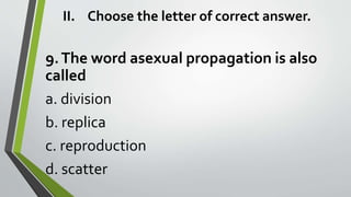 II. Choose the letter of correct answer.
9.The word asexual propagation is also
called
a. division
b. replica
c. reproduction
d. scatter
 