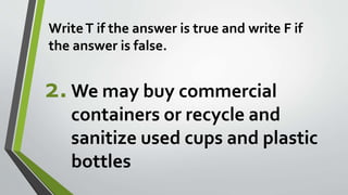 WriteT if the answer is true and write F if
the answer is false.
2.We may buy commercial
containers or recycle and
sanitize used cups and plastic
bottles
 