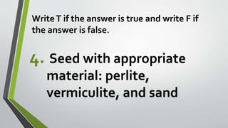 WriteT if the answer is true and write F if
the answer is false.
4. Seed with appropriate
material: perlite,
vermiculite, and sand
 