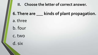 II. Choose the letter of correct answer.
6.There are ___ kinds of plant propagation.
a. three
b. four
c. two
d. six
 