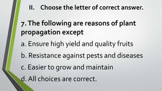 II. Choose the letter of correct answer.
7.The following are reasons of plant
propagation except
a. Ensure high yield and quality fruits
b. Resistance against pests and diseases
c. Easier to grow and maintain
d. All choices are correct.
 