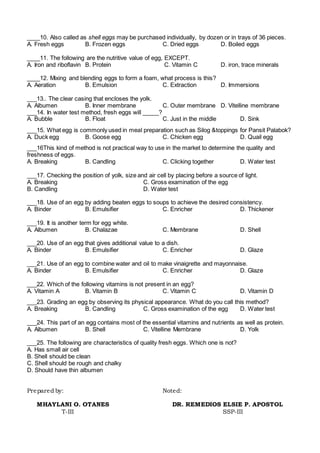 ____10. Also called as shell eggs may be purchased individually, by dozen or in trays of 36 pieces.
A. Fresh eggs B. Frozen eggs C. Dried eggs D. Boiled eggs
____11. The following are the nutritive value of egg, EXCEPT.
A. Iron and riboflavin B. Protein C. Vitamin C D. iron, trace minerals
____12. Mixing and blending eggs to form a foam, what process is this?
A. Aeration B. Emulsion C. Extraction D. Immersions
___13.. The clear casing that encloses the yolk.
A. Albumen B. Inner membrane C. Outer membrane D. Vitelline membrane
___14. In water test method, fresh eggs will _____?
A. Bubble B. Float C. Just in the middle D. Sink
___15. What egg is commonly used in meal preparation such as Silog &toppings for Pansit Palabok?
A. Duck egg B. Goose egg C. Chicken egg D. Quail egg
___16This kind of method is not practical way to use in the market to determine the quality and
freshness of eggs.
A. Breaking B. Candling C. Clicking together D. Water test
___17. Checking the position of yolk, size and air cell by placing before a source of light.
A. Breaking C. Gross examination of the egg
B. Candling D. Water test
___18. Use of an egg by adding beaten eggs to soups to achieve the desired consistency.
A. Binder B. Emulsifier C. Enricher D. Thickener
___19. It is another term for egg white.
A. Albumen B. Chalazae C. Membrane D. Shell
___20. Use of an egg that gives additional value to a dish.
A. Binder B. Emulsifier C. Enricher D. Glaze
___21. Use of an egg to combine water and oil to make vinaigrette and mayonnaise.
A. Binder B. Emulsifier C. Enricher D. Glaze
___22. Which of the following vitamins is not present in an egg?
A. Vitamin A B. Vitamin B C. Vitamin C D. Vitamin D
___23. Grading an egg by observing its physical appearance. What do you call this method?
A. Breaking B. Candling C. Gross examination of the egg D. Water test
___24. This part of an egg contains most of the essential vitamins and nutrients as well as protein.
A. Albumen B. Shell C. Vitelline Membrane D. Yolk
___25. The following are characteristics of quality fresh eggs. Which one is not?
A. Has small air cell
B. Shell should be clean
C. Shell should be rough and chalky
D. Should have thin albumen
Prepared by: Noted:
MHAYLANI O. OTANES DR. REMEDIOS ELSIE P. APOSTOL
T-III SSP-III
 