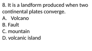 8. It is a landform produced when two
continental plates converge.
A. Volcano
B. Fault
C. mountain
D. volcanic island
 