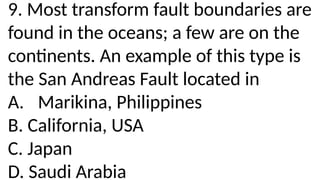 9. Most transform fault boundaries are
found in the oceans; a few are on the
continents. An example of this type is
the San Andreas Fault located in
A. Marikina, Philippines
B. California, USA
C. Japan
D. Saudi Arabia
 