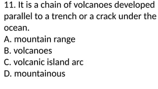 11. It is a chain of volcanoes developed
parallel to a trench or a crack under the
ocean.
A. mountain range
B. volcanoes
C. volcanic island arc
D. mountainous
 