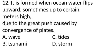 12. It is formed when ocean water flips
upward, sometimes up to certain
meters high,
due to the great push caused by
convergence of plates.
A. wave C. tides
B. tsunami D. storm
 