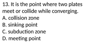13. It is the point where two plates
meet or collide while converging.
A. collision zone
B. sinking point
C. subduction zone
D. meeting point
 