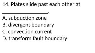 14. Plates slide past each other at
________________.
A. subduction zone
B. divergent boundary
C. convection current
D. transform fault boundary
 